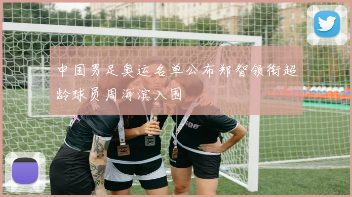 中国男足奥运名单公布郑智领衔超龄球员周海滨入围