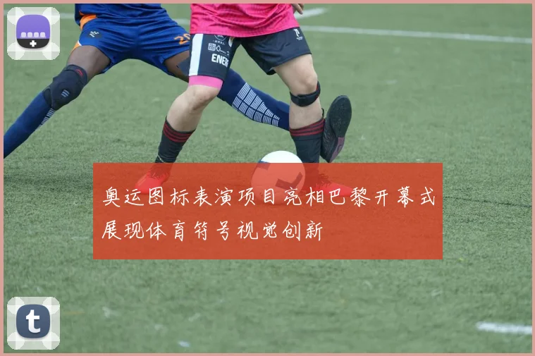 奥运图标表演项目亮相巴黎开幕式展现体育符号视觉创新