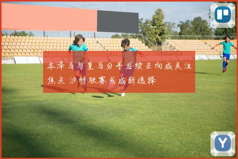 本泽马与皇马分手后续去向成关注焦点 沙特联赛或成新选择