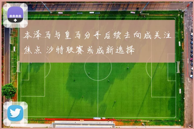 本泽马与皇马分手后续去向成关注焦点 沙特联赛或成新选择