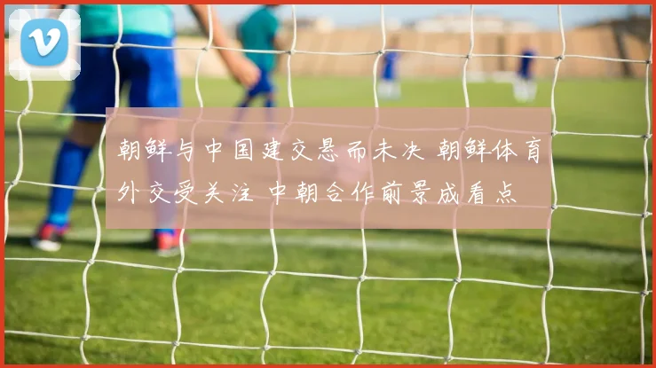 朝鲜与中国建交悬而未决 朝鲜体育外交受关注 中朝合作前景成看点