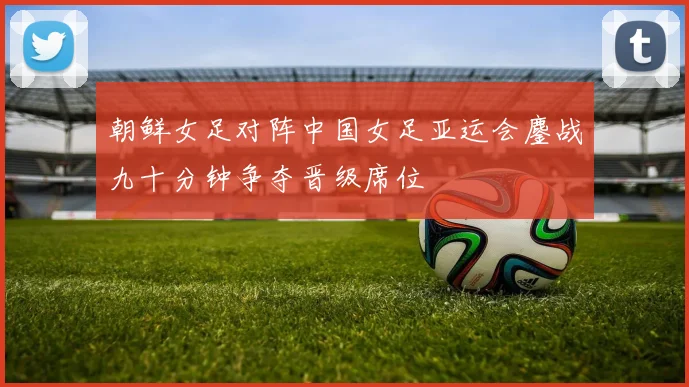 朝鲜女足对阵中国女足亚运会鏖战九十分钟争夺晋级席位