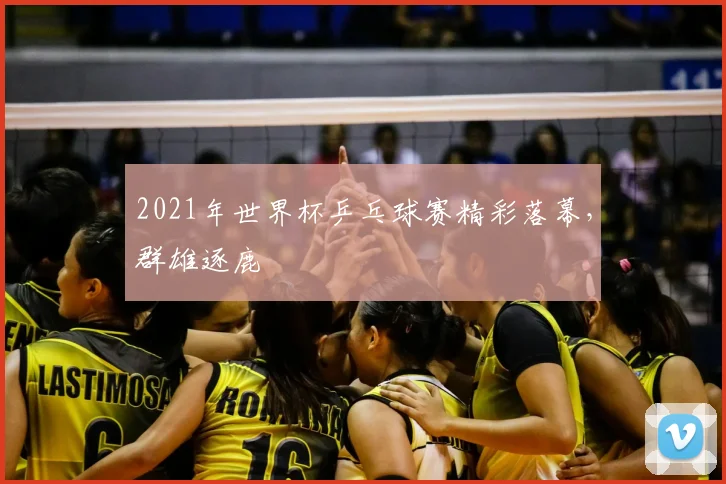 2021年世界杯乒乓球赛精彩落幕，群雄逐鹿