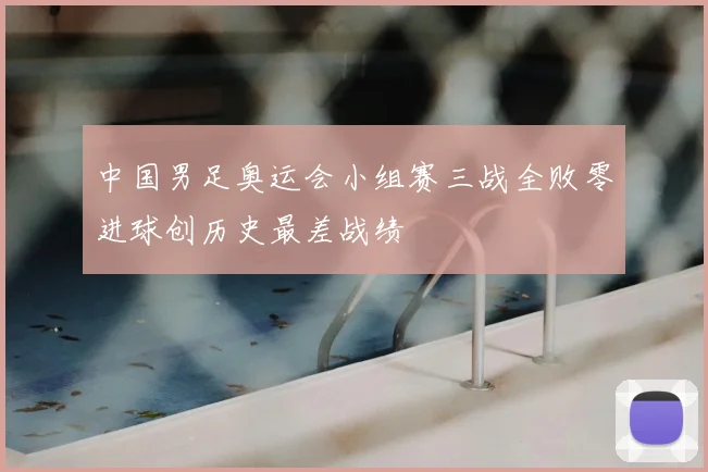 中国男足奥运会小组赛三战全败零进球创历史最差战绩
