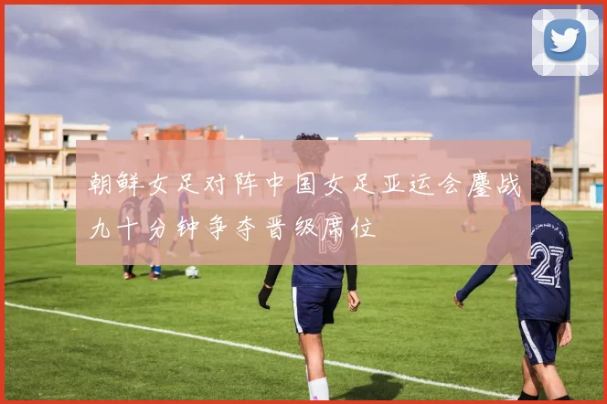 朝鲜女足对阵中国女足亚运会鏖战九十分钟争夺晋级席位