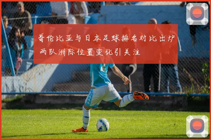 哥伦比亚与日本足球排名对比出炉 两队洲际位置变化引关注