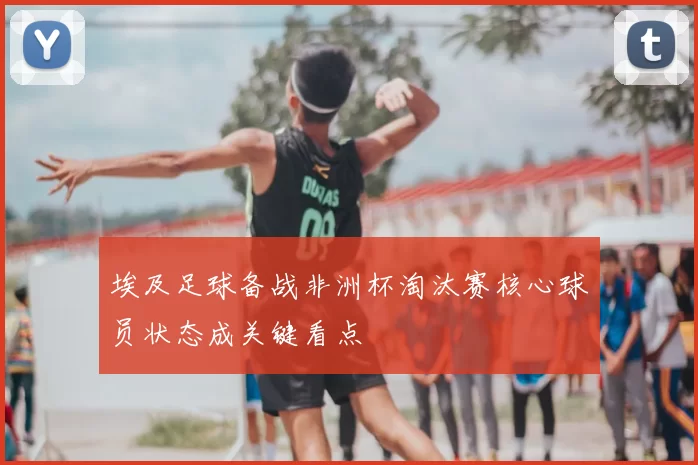 埃及足球备战非洲杯淘汰赛核心球员状态成关键看点