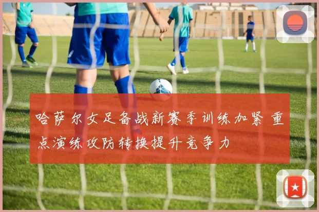 哈萨尔女足备战新赛季训练加紧 重点演练攻防转换提升竞争力
