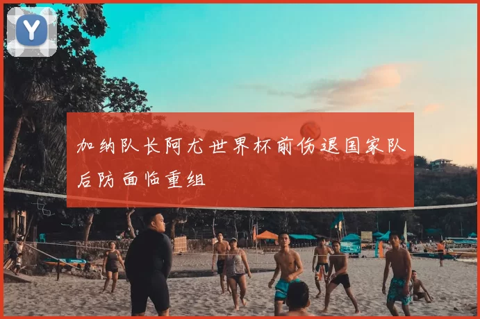 加纳队长阿尤世界杯前伤退国家队后防面临重组