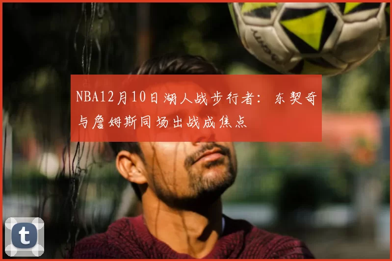 NBA12月10日湖人战步行者：东契奇与詹姆斯同场出战成焦点