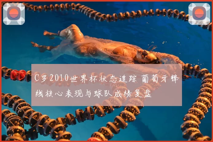 C罗2010世界杯状态追踪 葡萄牙锋线核心表现与球队成绩复盘