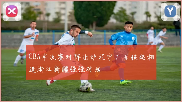 CBA半决赛对阵出炉辽宁广东狭路相逢浙江新疆强强对话