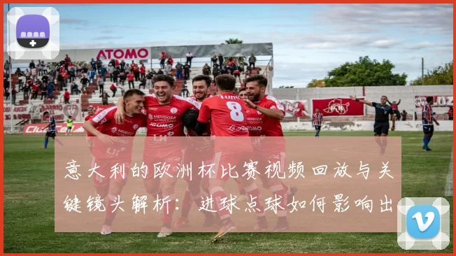 意大利的欧洲杯比赛视频回放与关键镜头解析：进球点球如何影响出线前景