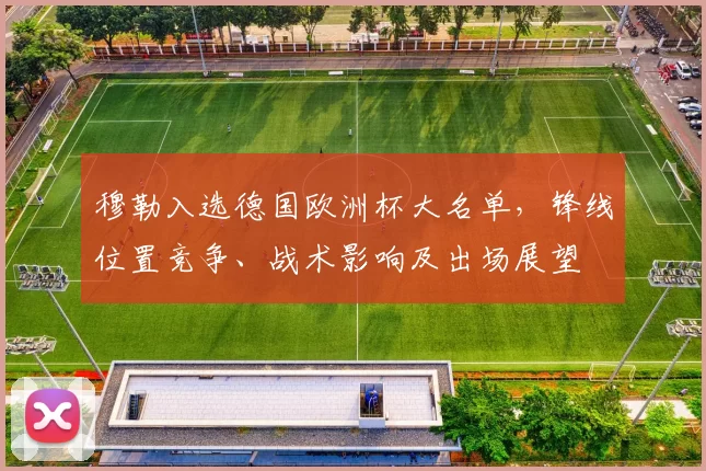 穆勒入选德国欧洲杯大名单，锋线位置竞争、战术影响及出场展望