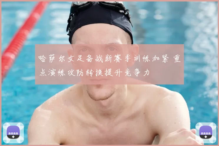 哈萨尔女足备战新赛季训练加紧 重点演练攻防转换提升竞争力