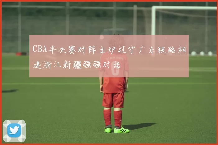 CBA半决赛对阵出炉辽宁广东狭路相逢浙江新疆强强对话