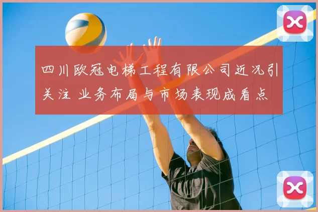 四川欧冠电梯工程有限公司近况引关注 业务布局与市场表现成看点