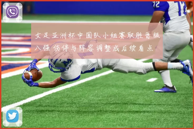 女足亚洲杯中国队小组赛取胜晋级八强 伤停与阵容调整成后续看点