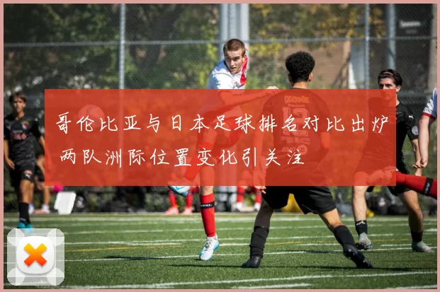 哥伦比亚与日本足球排名对比出炉 两队洲际位置变化引关注