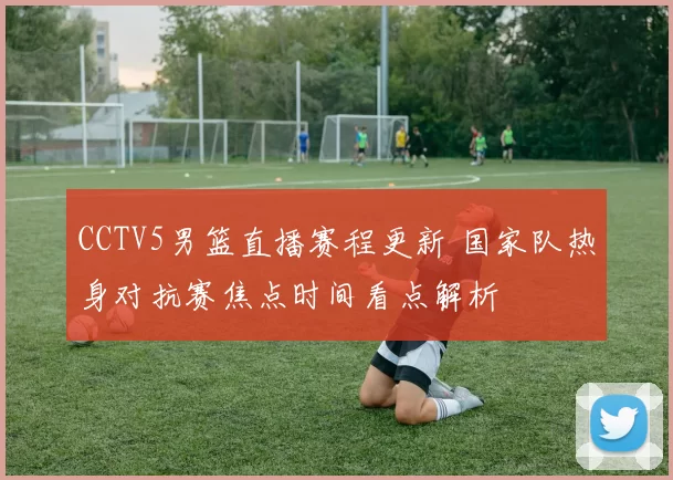 CCTV5男篮直播赛程更新 国家队热身对抗赛焦点时间看点解析