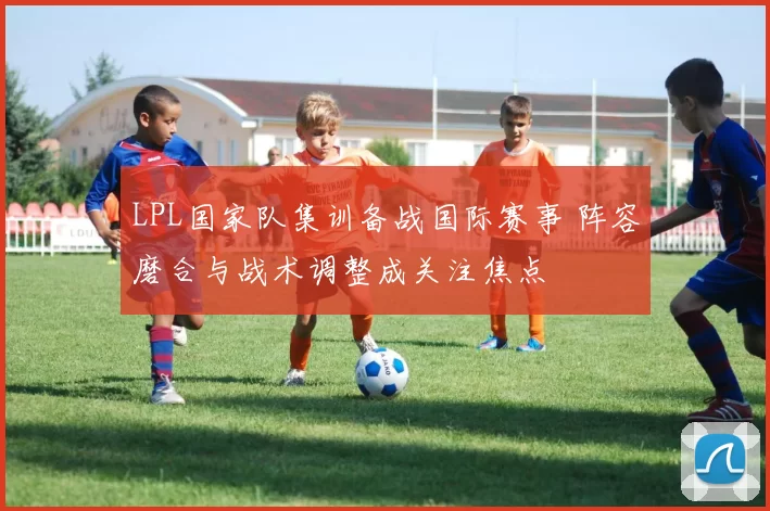 LPL国家队集训备战国际赛事 阵容磨合与战术调整成关注焦点