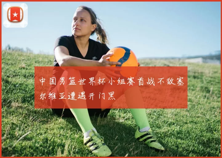 中国男篮世界杯小组赛首战不敌塞尔维亚遭遇开门黑