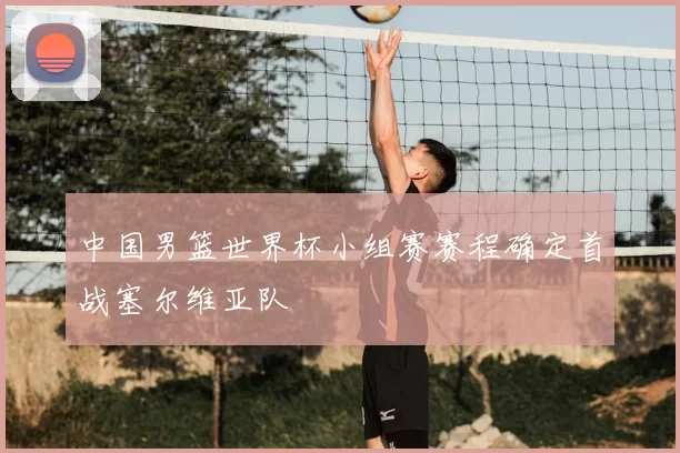 中国男篮世界杯小组赛赛程确定首战塞尔维亚队