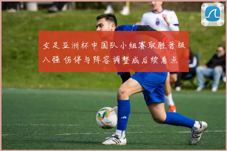 女足亚洲杯中国队小组赛取胜晋级八强 伤停与阵容调整成后续看点