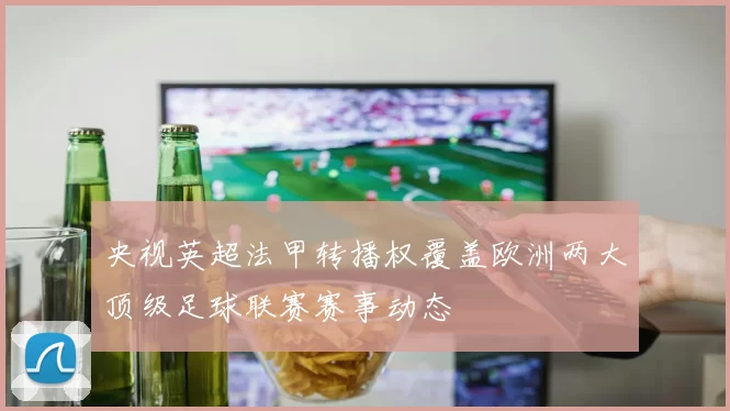央视英超法甲转播权覆盖欧洲两大顶级足球联赛赛事动态