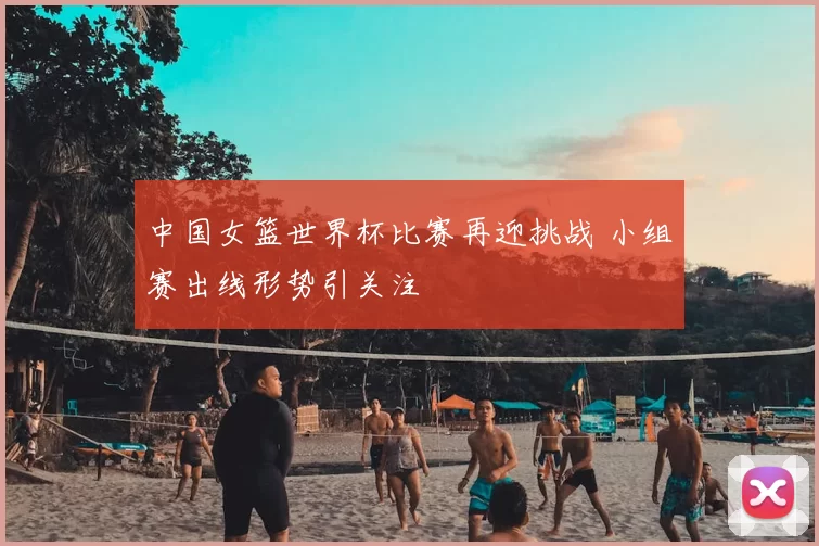 中国女篮世界杯比赛再迎挑战 小组赛出线形势引关注