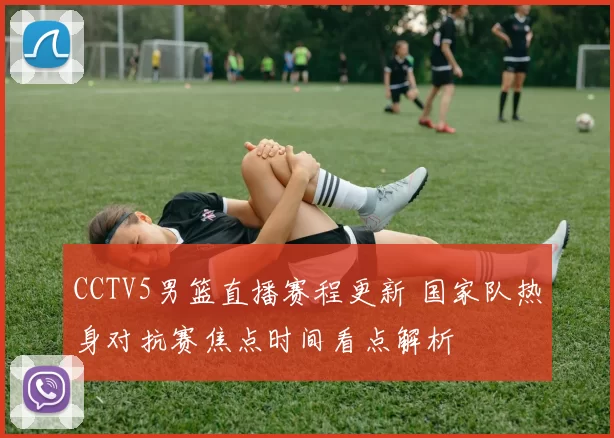 CCTV5男篮直播赛程更新 国家队热身对抗赛焦点时间看点解析