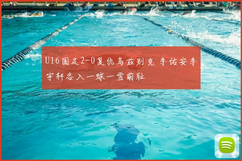 U16国足2-0复仇乌兹别克 李佑安李宇轩各入一球一雪前耻