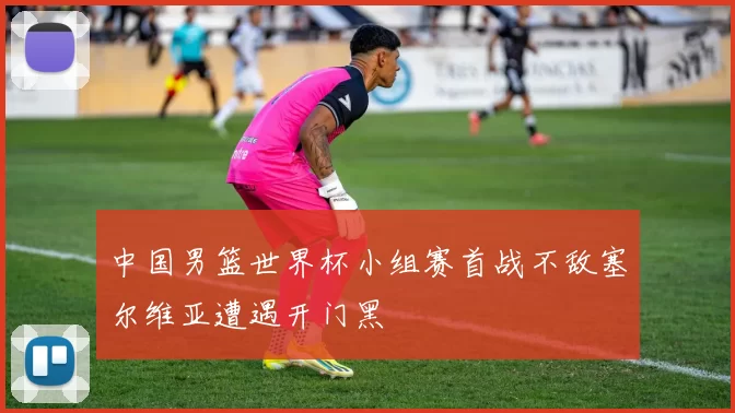 中国男篮世界杯小组赛首战不敌塞尔维亚遭遇开门黑