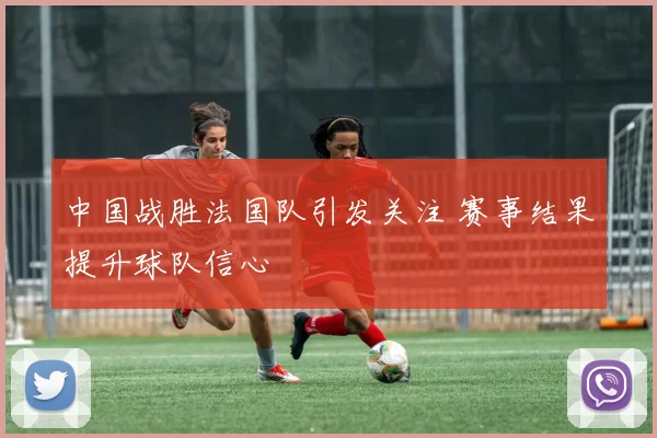 中国战胜法国队引发关注 赛事结果提升球队信心
