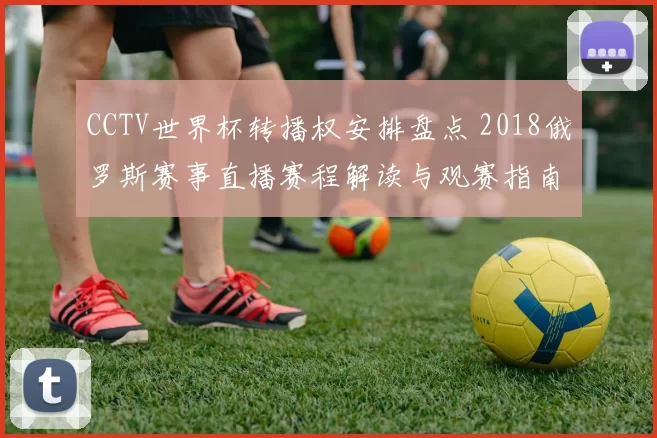 CCTV世界杯转播权安排盘点 2018俄罗斯赛事直播赛程解读与观赛指南