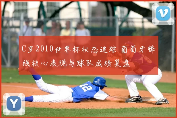 C罗2010世界杯状态追踪 葡萄牙锋线核心表现与球队成绩复盘