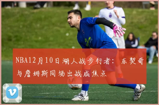 NBA12月10日湖人战步行者：东契奇与詹姆斯同场出战成焦点