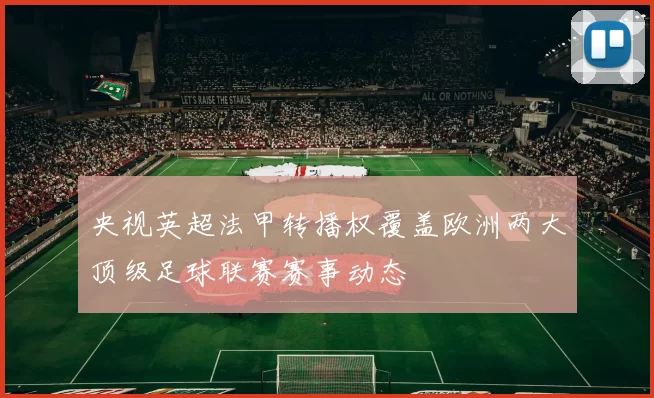 央视英超法甲转播权覆盖欧洲两大顶级足球联赛赛事动态